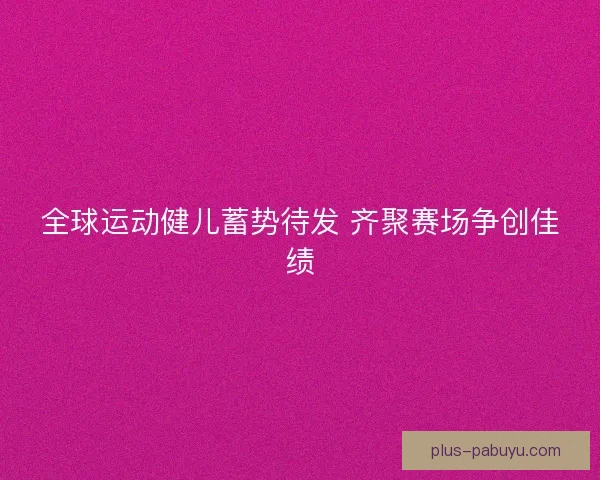 全球运动健儿蓄势待发 齐聚赛场争创佳绩