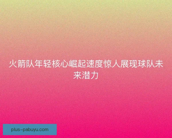 火箭队年轻核心崛起速度惊人展现球队未来潜力