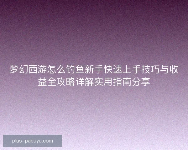 梦幻西游怎么钓鱼新手快速上手技巧与收益全攻略详解实用指南分享