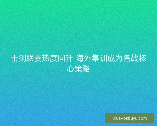 击剑联赛热度回升 海外集训成为备战核心策略
