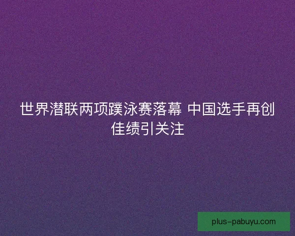 世界潜联两项蹼泳赛落幕 中国选手再创佳绩引关注