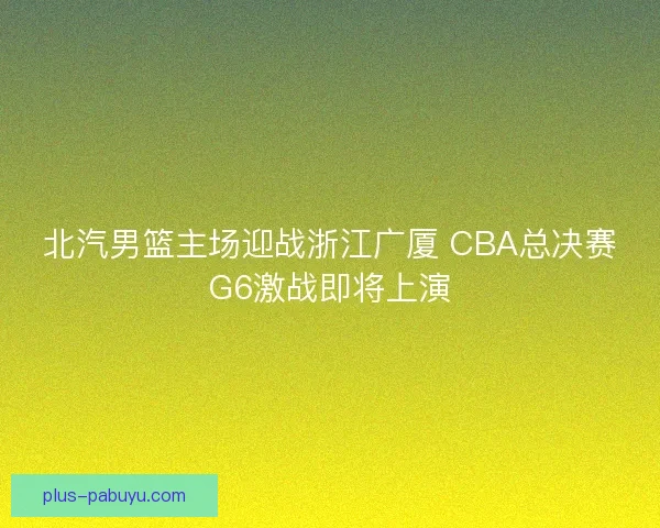 北汽男篮主场迎战浙江广厦 CBA总决赛G6激战即将上演